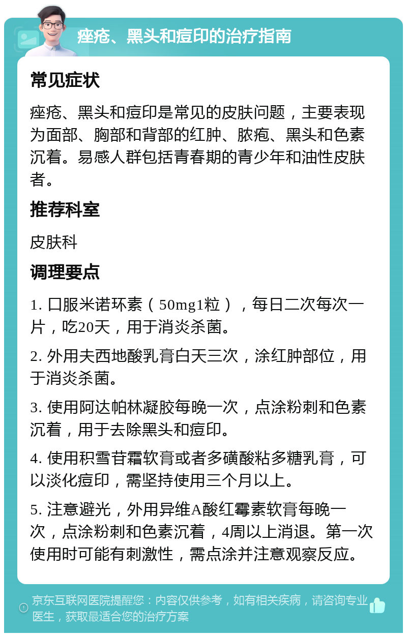 痤疮、黑头和痘印的治疗指南 常见症状 痤疮、黑头和痘印是常见的皮肤问题，主要表现为面部、胸部和背部的红肿、脓疱、黑头和色素沉着。易感人群包括青春期的青少年和油性皮肤者。 推荐科室 皮肤科 调理要点 1. 口服米诺环素（50mg1粒），每日二次每次一片，吃20天，用于消炎杀菌。 2. 外用夫西地酸乳膏白天三次，涂红肿部位，用于消炎杀菌。 3. 使用阿达帕林凝胶每晚一次，点涂粉刺和色素沉着，用于去除黑头和痘印。 4. 使用积雪苷霜软膏或者多磺酸粘多糖乳膏，可以淡化痘印，需坚持使用三个月以上。 5. 注意避光，外用异维A酸红霉素软膏每晚一次，点涂粉刺和色素沉着，4周以上消退。第一次使用时可能有刺激性，需点涂并注意观察反应。