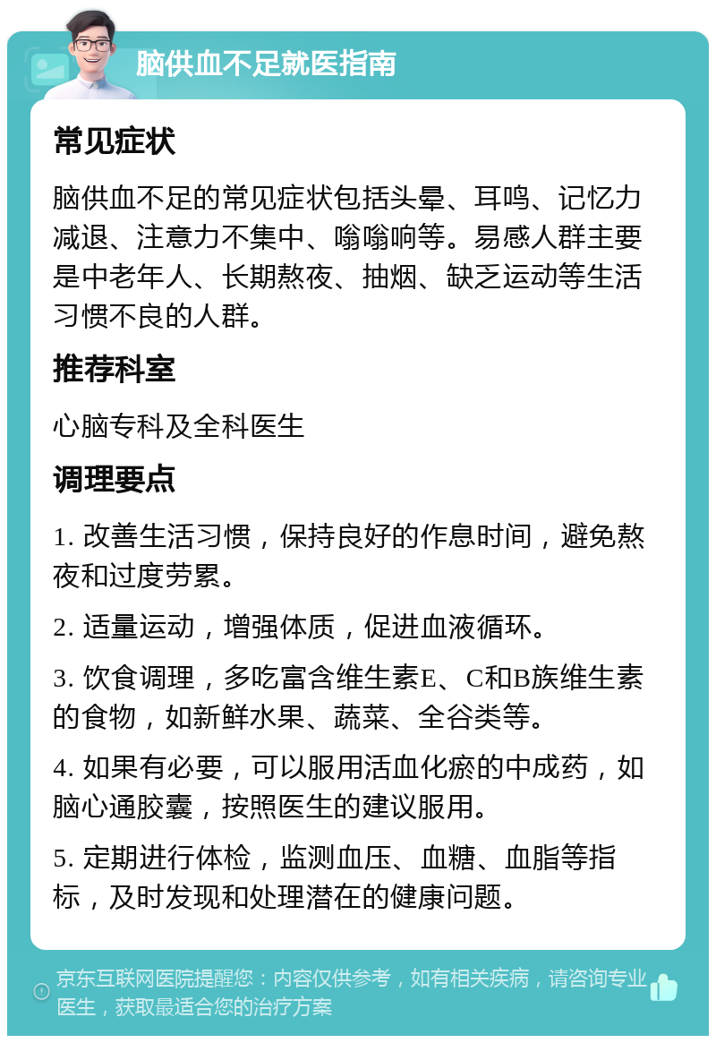 脑供血不足就医指南 常见症状 脑供血不足的常见症状包括头晕、耳鸣、记忆力减退、注意力不集中、嗡嗡响等。易感人群主要是中老年人、长期熬夜、抽烟、缺乏运动等生活习惯不良的人群。 推荐科室 心脑专科及全科医生 调理要点 1. 改善生活习惯，保持良好的作息时间，避免熬夜和过度劳累。 2. 适量运动，增强体质，促进血液循环。 3. 饮食调理，多吃富含维生素E、C和B族维生素的食物，如新鲜水果、蔬菜、全谷类等。 4. 如果有必要，可以服用活血化瘀的中成药，如脑心通胶囊，按照医生的建议服用。 5. 定期进行体检，监测血压、血糖、血脂等指标，及时发现和处理潜在的健康问题。