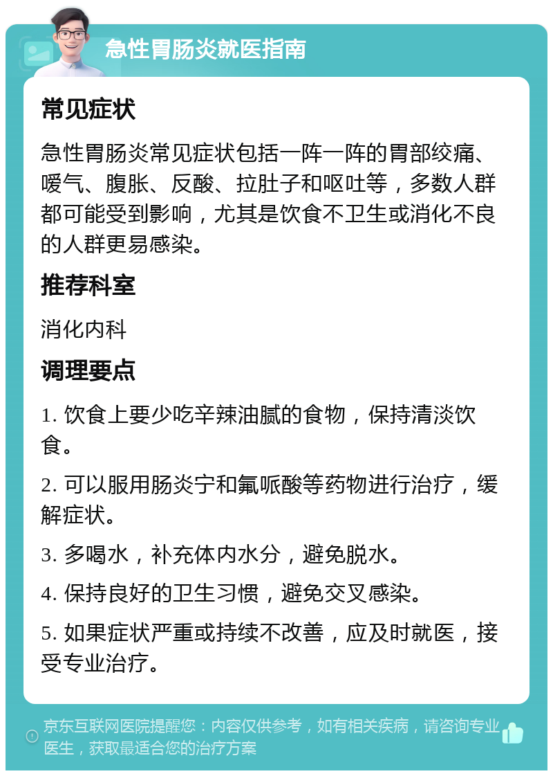 急性胃肠炎就医指南 常见症状 急性胃肠炎常见症状包括一阵一阵的胃部绞痛、嗳气、腹胀、反酸、拉肚子和呕吐等，多数人群都可能受到影响，尤其是饮食不卫生或消化不良的人群更易感染。 推荐科室 消化内科 调理要点 1. 饮食上要少吃辛辣油腻的食物，保持清淡饮食。 2. 可以服用肠炎宁和氟哌酸等药物进行治疗，缓解症状。 3. 多喝水，补充体内水分，避免脱水。 4. 保持良好的卫生习惯，避免交叉感染。 5. 如果症状严重或持续不改善，应及时就医，接受专业治疗。