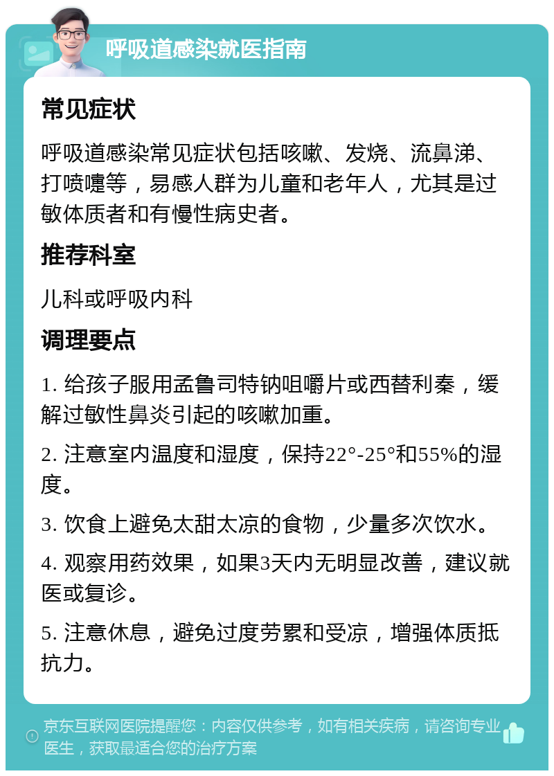 呼吸道感染就医指南 常见症状 呼吸道感染常见症状包括咳嗽、发烧、流鼻涕、打喷嚏等，易感人群为儿童和老年人，尤其是过敏体质者和有慢性病史者。 推荐科室 儿科或呼吸内科 调理要点 1. 给孩子服用孟鲁司特钠咀嚼片或西替利秦，缓解过敏性鼻炎引起的咳嗽加重。 2. 注意室内温度和湿度，保持22°-25°和55%的湿度。 3. 饮食上避免太甜太凉的食物，少量多次饮水。 4. 观察用药效果，如果3天内无明显改善，建议就医或复诊。 5. 注意休息，避免过度劳累和受凉，增强体质抵抗力。