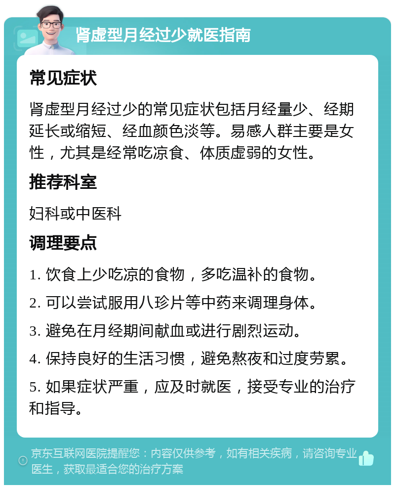 肾虚型月经过少就医指南 常见症状 肾虚型月经过少的常见症状包括月经量少、经期延长或缩短、经血颜色淡等。易感人群主要是女性，尤其是经常吃凉食、体质虚弱的女性。 推荐科室 妇科或中医科 调理要点 1. 饮食上少吃凉的食物，多吃温补的食物。 2. 可以尝试服用八珍片等中药来调理身体。 3. 避免在月经期间献血或进行剧烈运动。 4. 保持良好的生活习惯，避免熬夜和过度劳累。 5. 如果症状严重，应及时就医，接受专业的治疗和指导。