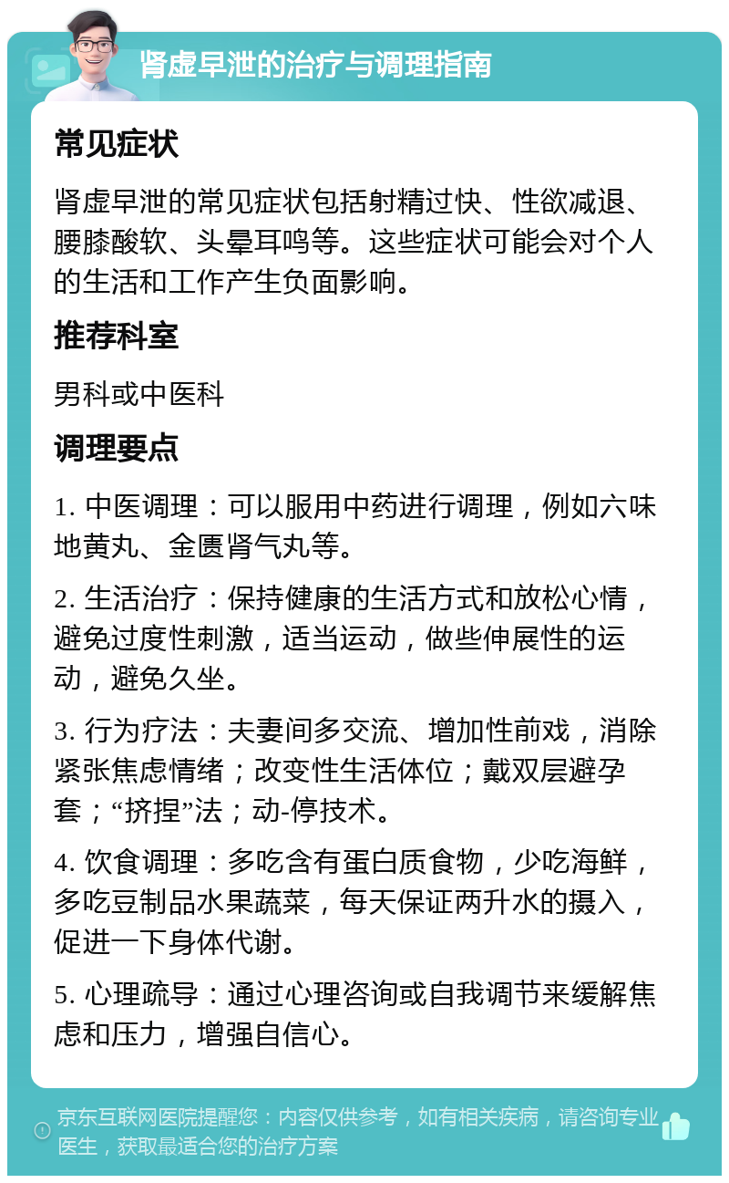 肾虚早泄的治疗与调理指南 常见症状 肾虚早泄的常见症状包括射精过快、性欲减退、腰膝酸软、头晕耳鸣等。这些症状可能会对个人的生活和工作产生负面影响。 推荐科室 男科或中医科 调理要点 1. 中医调理：可以服用中药进行调理，例如六味地黄丸、金匮肾气丸等。 2. 生活治疗：保持健康的生活方式和放松心情，避免过度性刺激，适当运动，做些伸展性的运动，避免久坐。 3. 行为疗法：夫妻间多交流、增加性前戏，消除紧张焦虑情绪；改变性生活体位；戴双层避孕套；“挤捏”法；动-停技术。 4. 饮食调理：多吃含有蛋白质食物，少吃海鲜，多吃豆制品水果蔬菜，每天保证两升水的摄入，促进一下身体代谢。 5. 心理疏导：通过心理咨询或自我调节来缓解焦虑和压力，增强自信心。