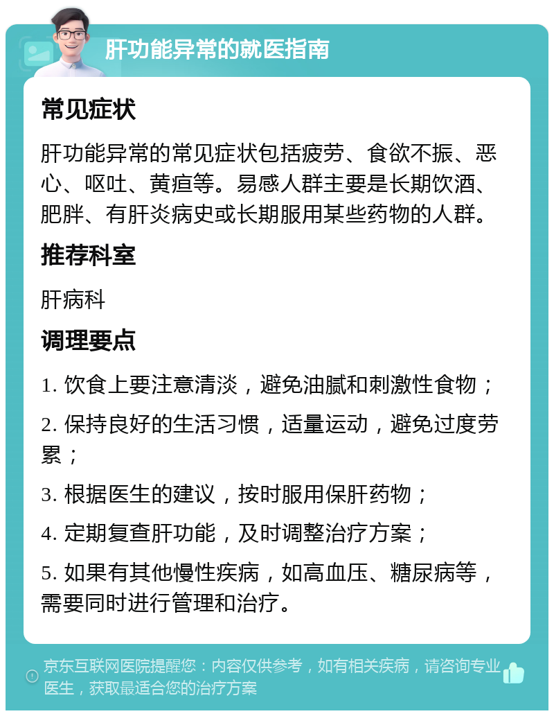 肝功能异常的就医指南 常见症状 肝功能异常的常见症状包括疲劳、食欲不振、恶心、呕吐、黄疸等。易感人群主要是长期饮酒、肥胖、有肝炎病史或长期服用某些药物的人群。 推荐科室 肝病科 调理要点 1. 饮食上要注意清淡，避免油腻和刺激性食物； 2. 保持良好的生活习惯，适量运动，避免过度劳累； 3. 根据医生的建议，按时服用保肝药物； 4. 定期复查肝功能，及时调整治疗方案； 5. 如果有其他慢性疾病，如高血压、糖尿病等，需要同时进行管理和治疗。