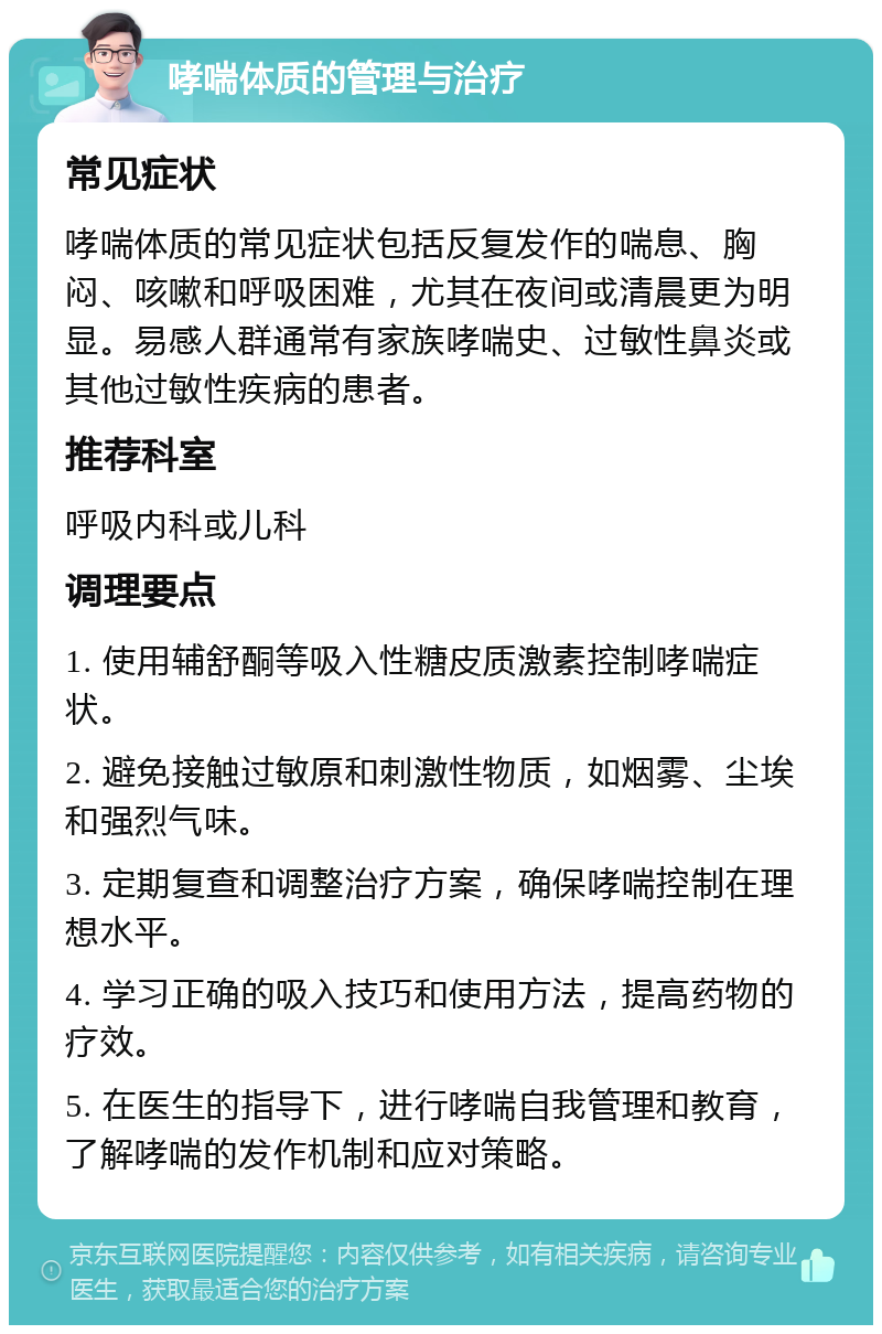 哮喘体质的管理与治疗 常见症状 哮喘体质的常见症状包括反复发作的喘息、胸闷、咳嗽和呼吸困难，尤其在夜间或清晨更为明显。易感人群通常有家族哮喘史、过敏性鼻炎或其他过敏性疾病的患者。 推荐科室 呼吸内科或儿科 调理要点 1. 使用辅舒酮等吸入性糖皮质激素控制哮喘症状。 2. 避免接触过敏原和刺激性物质，如烟雾、尘埃和强烈气味。 3. 定期复查和调整治疗方案，确保哮喘控制在理想水平。 4. 学习正确的吸入技巧和使用方法，提高药物的疗效。 5. 在医生的指导下，进行哮喘自我管理和教育，了解哮喘的发作机制和应对策略。