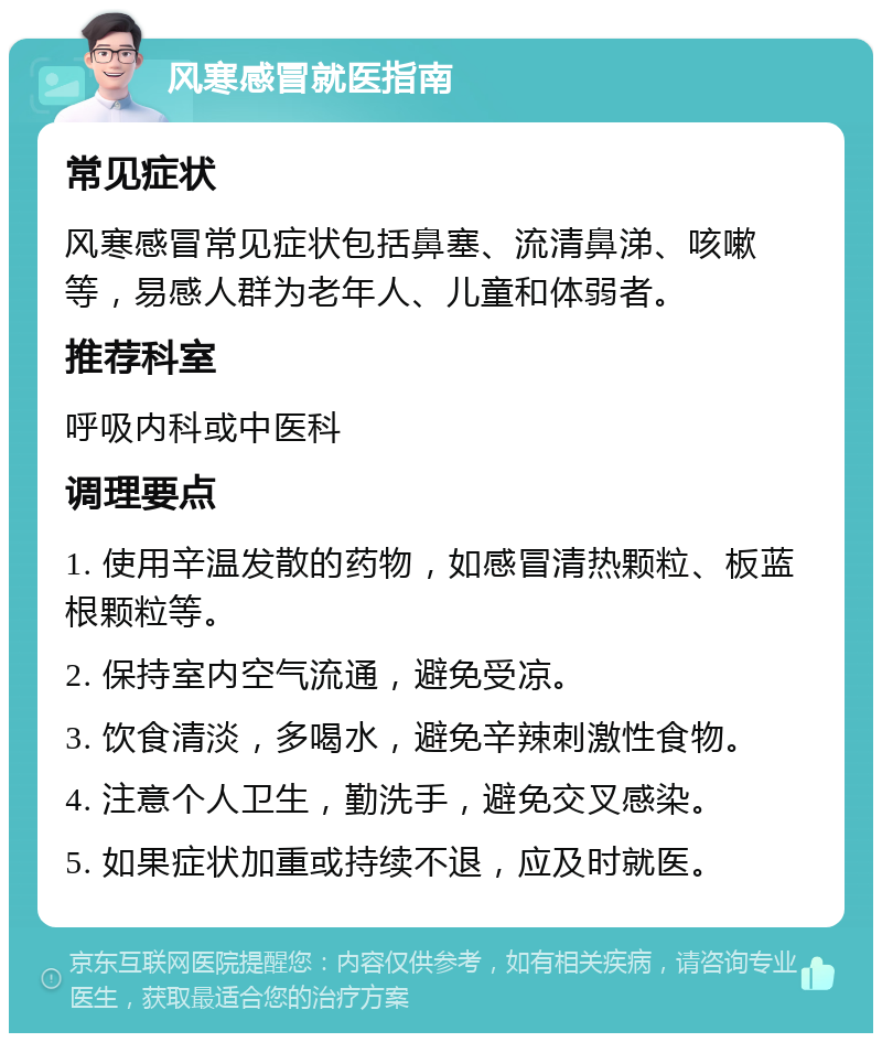 风寒感冒就医指南 常见症状 风寒感冒常见症状包括鼻塞、流清鼻涕、咳嗽等，易感人群为老年人、儿童和体弱者。 推荐科室 呼吸内科或中医科 调理要点 1. 使用辛温发散的药物，如感冒清热颗粒、板蓝根颗粒等。 2. 保持室内空气流通，避免受凉。 3. 饮食清淡，多喝水，避免辛辣刺激性食物。 4. 注意个人卫生，勤洗手，避免交叉感染。 5. 如果症状加重或持续不退，应及时就医。