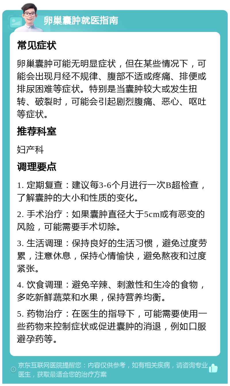 卵巢囊肿就医指南 常见症状 卵巢囊肿可能无明显症状，但在某些情况下，可能会出现月经不规律、腹部不适或疼痛、排便或排尿困难等症状。特别是当囊肿较大或发生扭转、破裂时，可能会引起剧烈腹痛、恶心、呕吐等症状。 推荐科室 妇产科 调理要点 1. 定期复查：建议每3-6个月进行一次B超检查，了解囊肿的大小和性质的变化。 2. 手术治疗：如果囊肿直径大于5cm或有恶变的风险，可能需要手术切除。 3. 生活调理：保持良好的生活习惯，避免过度劳累，注意休息，保持心情愉快，避免熬夜和过度紧张。 4. 饮食调理：避免辛辣、刺激性和生冷的食物，多吃新鲜蔬菜和水果，保持营养均衡。 5. 药物治疗：在医生的指导下，可能需要使用一些药物来控制症状或促进囊肿的消退，例如口服避孕药等。