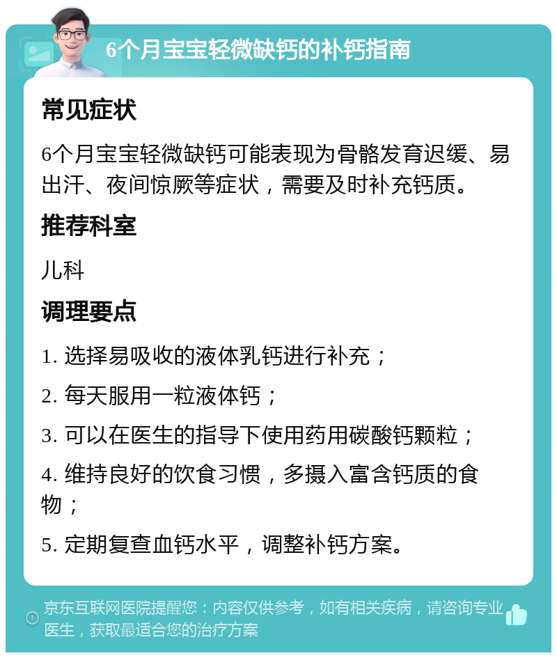 6个月宝宝轻微缺钙的补钙指南 常见症状 6个月宝宝轻微缺钙可能表现为骨骼发育迟缓、易出汗、夜间惊厥等症状，需要及时补充钙质。 推荐科室 儿科 调理要点 1. 选择易吸收的液体乳钙进行补充； 2. 每天服用一粒液体钙； 3. 可以在医生的指导下使用药用碳酸钙颗粒； 4. 维持良好的饮食习惯，多摄入富含钙质的食物； 5. 定期复查血钙水平，调整补钙方案。