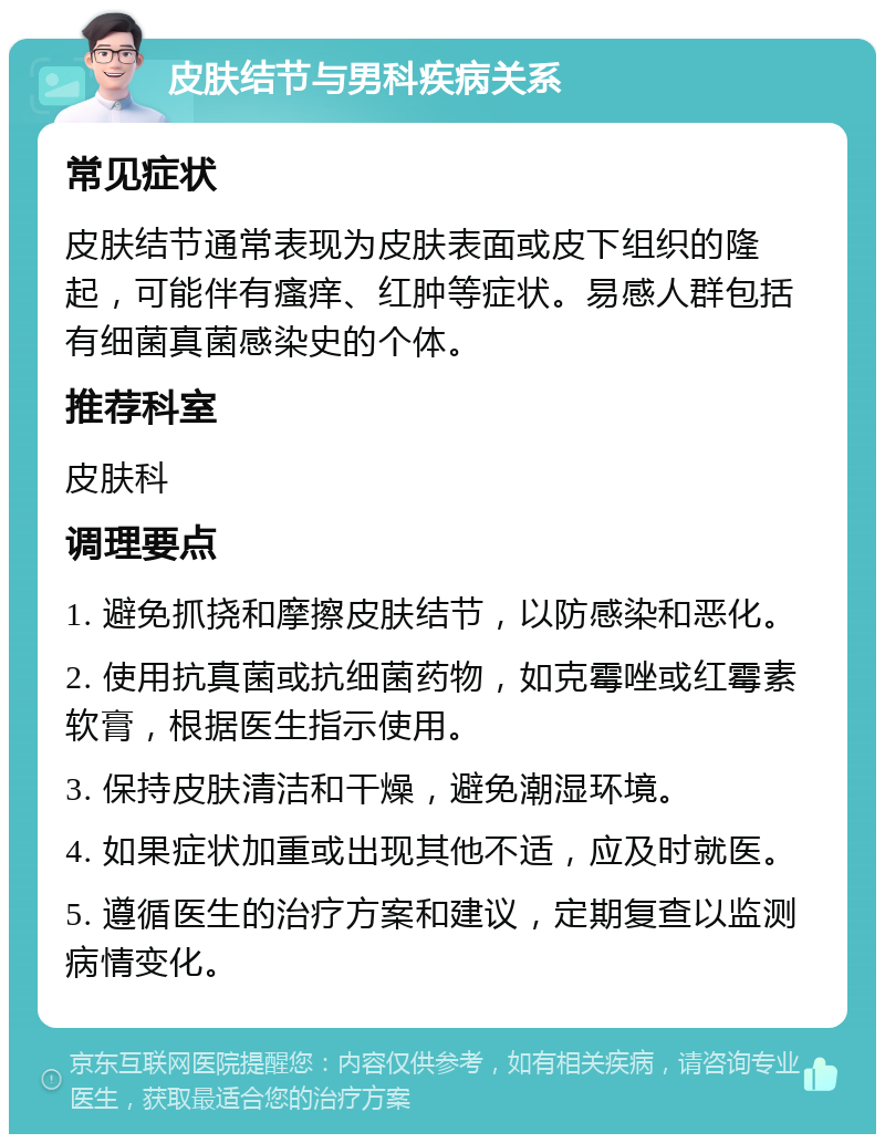 皮肤结节与男科疾病关系 常见症状 皮肤结节通常表现为皮肤表面或皮下组织的隆起，可能伴有瘙痒、红肿等症状。易感人群包括有细菌真菌感染史的个体。 推荐科室 皮肤科 调理要点 1. 避免抓挠和摩擦皮肤结节，以防感染和恶化。 2. 使用抗真菌或抗细菌药物，如克霉唑或红霉素软膏，根据医生指示使用。 3. 保持皮肤清洁和干燥，避免潮湿环境。 4. 如果症状加重或出现其他不适，应及时就医。 5. 遵循医生的治疗方案和建议，定期复查以监测病情变化。