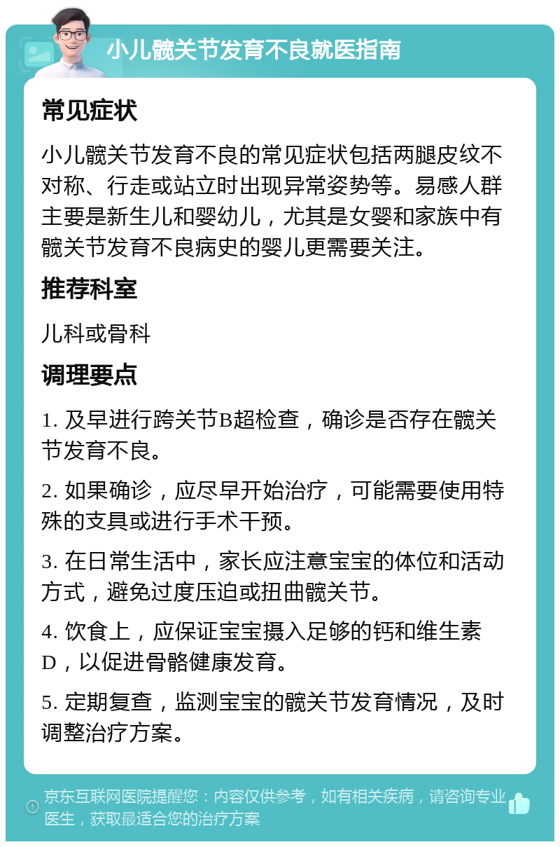 小儿髋关节发育不良就医指南 常见症状 小儿髋关节发育不良的常见症状包括两腿皮纹不对称、行走或站立时出现异常姿势等。易感人群主要是新生儿和婴幼儿，尤其是女婴和家族中有髋关节发育不良病史的婴儿更需要关注。 推荐科室 儿科或骨科 调理要点 1. 及早进行跨关节B超检查，确诊是否存在髋关节发育不良。 2. 如果确诊，应尽早开始治疗，可能需要使用特殊的支具或进行手术干预。 3. 在日常生活中，家长应注意宝宝的体位和活动方式，避免过度压迫或扭曲髋关节。 4. 饮食上，应保证宝宝摄入足够的钙和维生素D，以促进骨骼健康发育。 5. 定期复查，监测宝宝的髋关节发育情况，及时调整治疗方案。