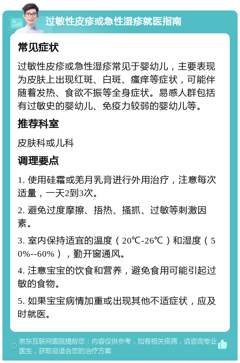 过敏性皮疹或急性湿疹就医指南 常见症状 过敏性皮疹或急性湿疹常见于婴幼儿，主要表现为皮肤上出现红斑、白斑、瘙痒等症状，可能伴随着发热、食欲不振等全身症状。易感人群包括有过敏史的婴幼儿、免疫力较弱的婴幼儿等。 推荐科室 皮肤科或儿科 调理要点 1. 使用硅霜或羌月乳膏进行外用治疗，注意每次适量，一天2到3次。 2. 避免过度摩擦、捂热、搔抓、过敏等刺激因素。 3. 室内保持适宜的温度（20℃-26℃）和湿度（50%--60%），勤开窗通风。 4. 注意宝宝的饮食和营养，避免食用可能引起过敏的食物。 5. 如果宝宝病情加重或出现其他不适症状，应及时就医。