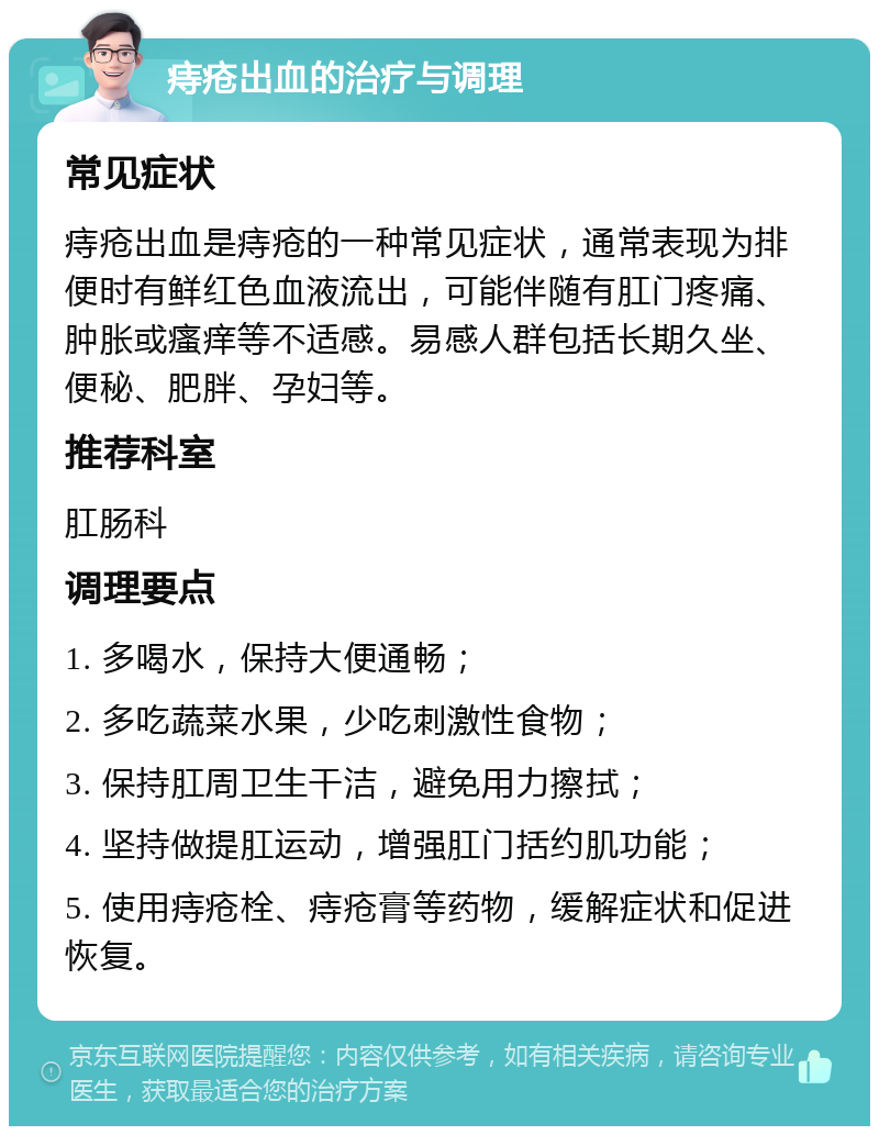 痔疮出血的治疗与调理 常见症状 痔疮出血是痔疮的一种常见症状，通常表现为排便时有鲜红色血液流出，可能伴随有肛门疼痛、肿胀或瘙痒等不适感。易感人群包括长期久坐、便秘、肥胖、孕妇等。 推荐科室 肛肠科 调理要点 1. 多喝水，保持大便通畅； 2. 多吃蔬菜水果，少吃刺激性食物； 3. 保持肛周卫生干洁，避免用力擦拭； 4. 坚持做提肛运动，增强肛门括约肌功能； 5. 使用痔疮栓、痔疮膏等药物，缓解症状和促进恢复。