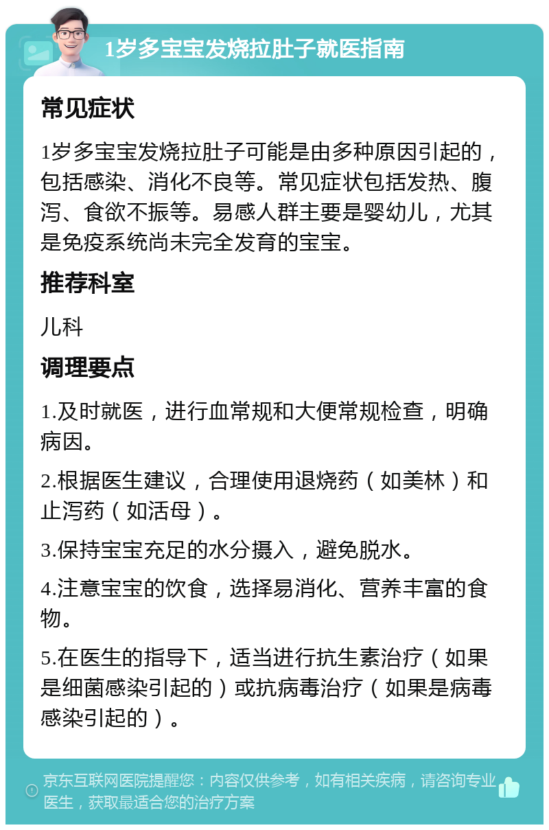 1岁多宝宝发烧拉肚子就医指南 常见症状 1岁多宝宝发烧拉肚子可能是由多种原因引起的，包括感染、消化不良等。常见症状包括发热、腹泻、食欲不振等。易感人群主要是婴幼儿，尤其是免疫系统尚未完全发育的宝宝。 推荐科室 儿科 调理要点 1.及时就医，进行血常规和大便常规检查，明确病因。 2.根据医生建议，合理使用退烧药（如美林）和止泻药（如活母）。 3.保持宝宝充足的水分摄入，避免脱水。 4.注意宝宝的饮食，选择易消化、营养丰富的食物。 5.在医生的指导下，适当进行抗生素治疗（如果是细菌感染引起的）或抗病毒治疗（如果是病毒感染引起的）。