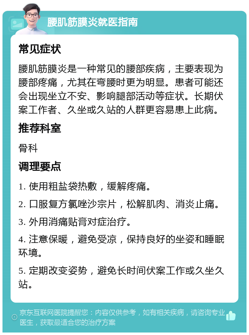 腰肌筋膜炎就医指南 常见症状 腰肌筋膜炎是一种常见的腰部疾病，主要表现为腰部疼痛，尤其在弯腰时更为明显。患者可能还会出现坐立不安、影响腿部活动等症状。长期伏案工作者、久坐或久站的人群更容易患上此病。 推荐科室 骨科 调理要点 1. 使用粗盐袋热敷，缓解疼痛。 2. 口服复方氯唑沙宗片，松解肌肉、消炎止痛。 3. 外用消痛贴膏对症治疗。 4. 注意保暖，避免受凉，保持良好的坐姿和睡眠环境。 5. 定期改变姿势，避免长时间伏案工作或久坐久站。