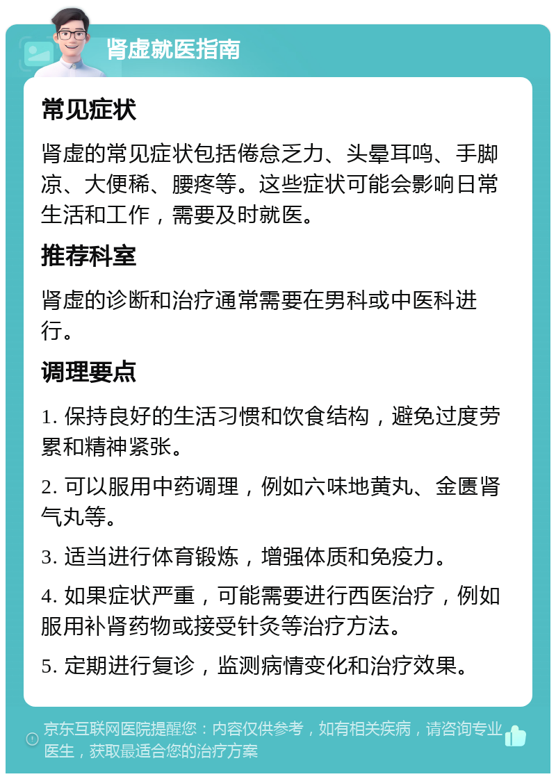 肾虚就医指南 常见症状 肾虚的常见症状包括倦怠乏力、头晕耳鸣、手脚凉、大便稀、腰疼等。这些症状可能会影响日常生活和工作，需要及时就医。 推荐科室 肾虚的诊断和治疗通常需要在男科或中医科进行。 调理要点 1. 保持良好的生活习惯和饮食结构，避免过度劳累和精神紧张。 2. 可以服用中药调理，例如六味地黄丸、金匮肾气丸等。 3. 适当进行体育锻炼，增强体质和免疫力。 4. 如果症状严重，可能需要进行西医治疗，例如服用补肾药物或接受针灸等治疗方法。 5. 定期进行复诊，监测病情变化和治疗效果。