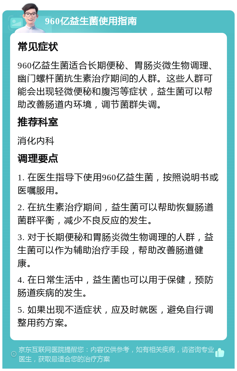 960亿益生菌使用指南 常见症状 960亿益生菌适合长期便秘、胃肠炎微生物调理、幽门螺杆菌抗生素治疗期间的人群。这些人群可能会出现轻微便秘和腹泻等症状，益生菌可以帮助改善肠道内环境，调节菌群失调。 推荐科室 消化内科 调理要点 1. 在医生指导下使用960亿益生菌，按照说明书或医嘱服用。 2. 在抗生素治疗期间，益生菌可以帮助恢复肠道菌群平衡，减少不良反应的发生。 3. 对于长期便秘和胃肠炎微生物调理的人群，益生菌可以作为辅助治疗手段，帮助改善肠道健康。 4. 在日常生活中，益生菌也可以用于保健，预防肠道疾病的发生。 5. 如果出现不适症状，应及时就医，避免自行调整用药方案。