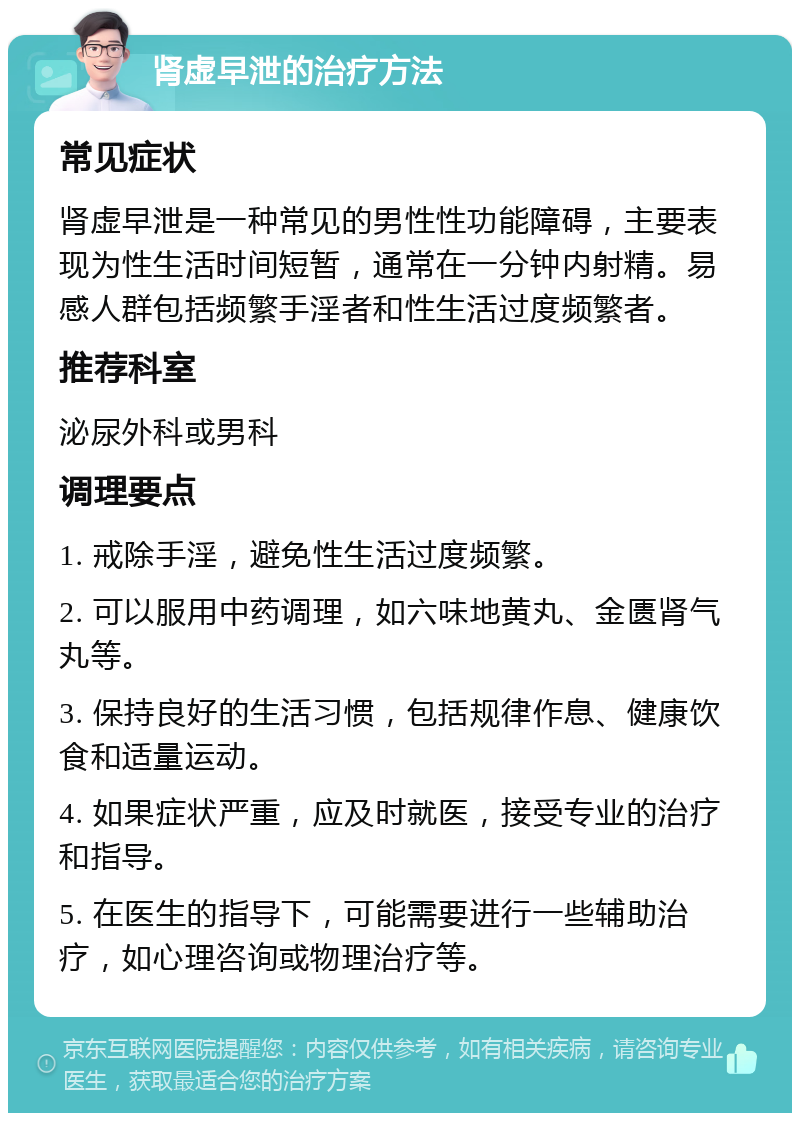 肾虚早泄的治疗方法 常见症状 肾虚早泄是一种常见的男性性功能障碍，主要表现为性生活时间短暂，通常在一分钟内射精。易感人群包括频繁手淫者和性生活过度频繁者。 推荐科室 泌尿外科或男科 调理要点 1. 戒除手淫，避免性生活过度频繁。 2. 可以服用中药调理，如六味地黄丸、金匮肾气丸等。 3. 保持良好的生活习惯，包括规律作息、健康饮食和适量运动。 4. 如果症状严重，应及时就医，接受专业的治疗和指导。 5. 在医生的指导下，可能需要进行一些辅助治疗，如心理咨询或物理治疗等。