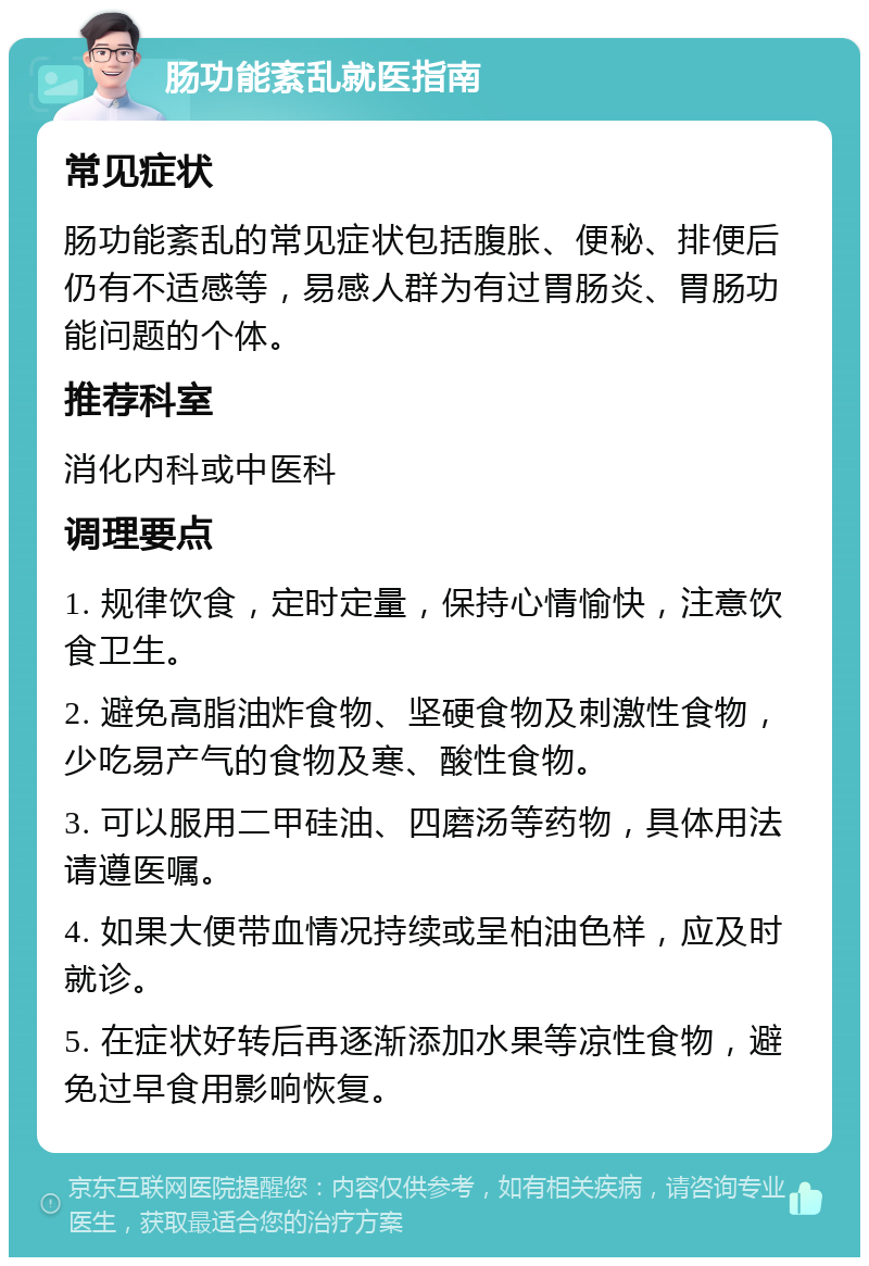 肠功能紊乱就医指南 常见症状 肠功能紊乱的常见症状包括腹胀、便秘、排便后仍有不适感等，易感人群为有过胃肠炎、胃肠功能问题的个体。 推荐科室 消化内科或中医科 调理要点 1. 规律饮食，定时定量，保持心情愉快，注意饮食卫生。 2. 避免高脂油炸食物、坚硬食物及刺激性食物，少吃易产气的食物及寒、酸性食物。 3. 可以服用二甲硅油、四磨汤等药物，具体用法请遵医嘱。 4. 如果大便带血情况持续或呈柏油色样，应及时就诊。 5. 在症状好转后再逐渐添加水果等凉性食物，避免过早食用影响恢复。