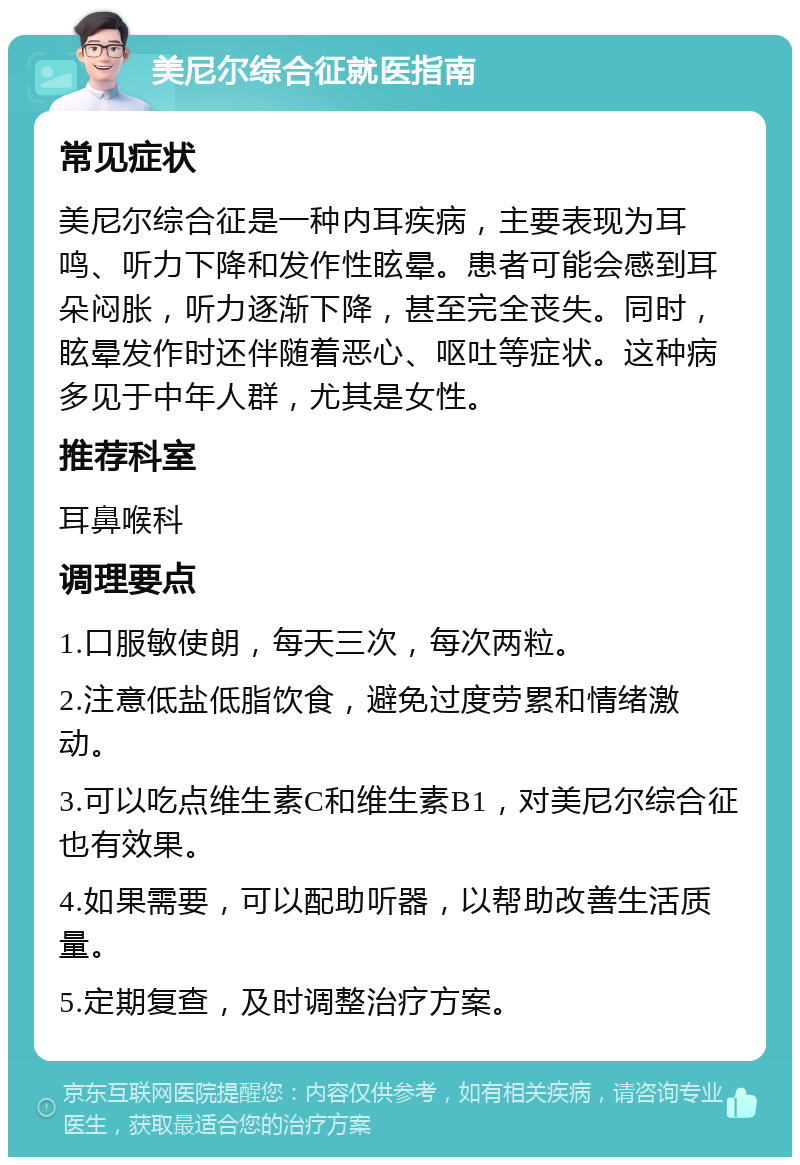 美尼尔综合征就医指南 常见症状 美尼尔综合征是一种内耳疾病，主要表现为耳鸣、听力下降和发作性眩晕。患者可能会感到耳朵闷胀，听力逐渐下降，甚至完全丧失。同时，眩晕发作时还伴随着恶心、呕吐等症状。这种病多见于中年人群，尤其是女性。 推荐科室 耳鼻喉科 调理要点 1.口服敏使朗，每天三次，每次两粒。 2.注意低盐低脂饮食，避免过度劳累和情绪激动。 3.可以吃点维生素C和维生素B1，对美尼尔综合征也有效果。 4.如果需要，可以配助听器，以帮助改善生活质量。 5.定期复查，及时调整治疗方案。