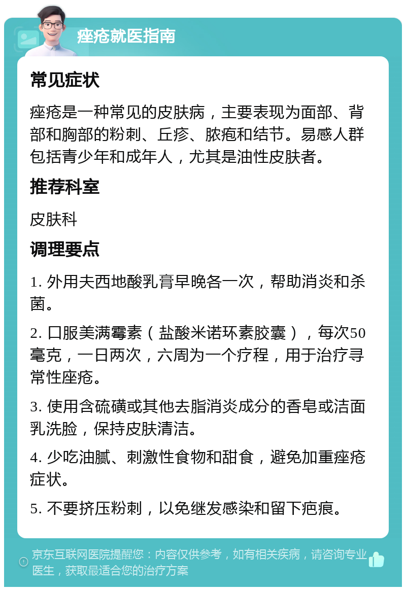 痤疮就医指南 常见症状 痤疮是一种常见的皮肤病，主要表现为面部、背部和胸部的粉刺、丘疹、脓疱和结节。易感人群包括青少年和成年人，尤其是油性皮肤者。 推荐科室 皮肤科 调理要点 1. 外用夫西地酸乳膏早晚各一次，帮助消炎和杀菌。 2. 口服美满霉素（盐酸米诺环素胶囊），每次50毫克，一日两次，六周为一个疗程，用于治疗寻常性座疮。 3. 使用含硫磺或其他去脂消炎成分的香皂或洁面乳洗脸，保持皮肤清洁。 4. 少吃油腻、刺激性食物和甜食，避免加重痤疮症状。 5. 不要挤压粉刺，以免继发感染和留下疤痕。