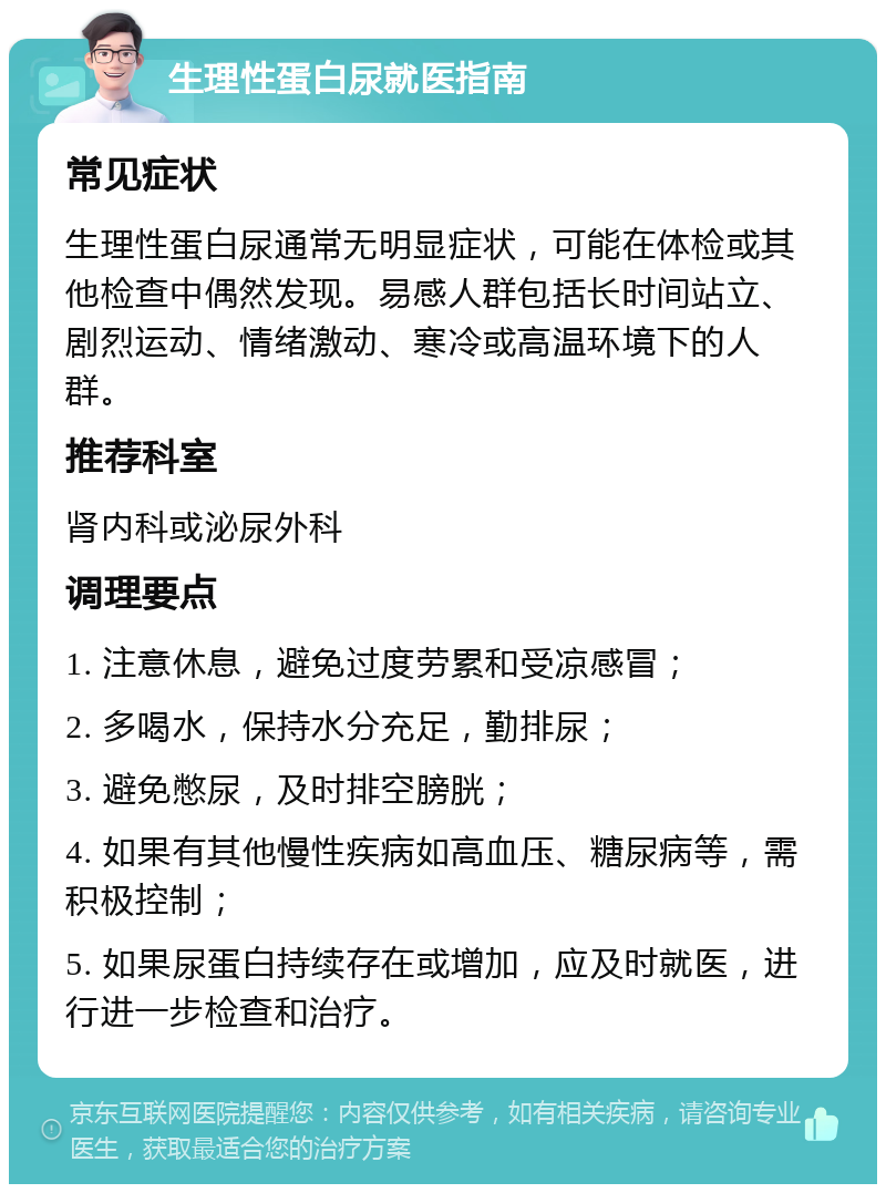 生理性蛋白尿就医指南 常见症状 生理性蛋白尿通常无明显症状，可能在体检或其他检查中偶然发现。易感人群包括长时间站立、剧烈运动、情绪激动、寒冷或高温环境下的人群。 推荐科室 肾内科或泌尿外科 调理要点 1. 注意休息，避免过度劳累和受凉感冒； 2. 多喝水，保持水分充足，勤排尿； 3. 避免憋尿，及时排空膀胱； 4. 如果有其他慢性疾病如高血压、糖尿病等，需积极控制； 5. 如果尿蛋白持续存在或增加，应及时就医，进行进一步检查和治疗。