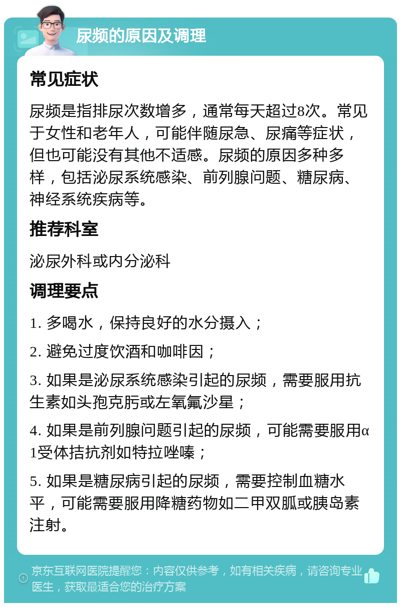 尿频的原因及调理 常见症状 尿频是指排尿次数增多，通常每天超过8次。常见于女性和老年人，可能伴随尿急、尿痛等症状，但也可能没有其他不适感。尿频的原因多种多样，包括泌尿系统感染、前列腺问题、糖尿病、神经系统疾病等。 推荐科室 泌尿外科或内分泌科 调理要点 1. 多喝水，保持良好的水分摄入； 2. 避免过度饮酒和咖啡因； 3. 如果是泌尿系统感染引起的尿频，需要服用抗生素如头孢克肟或左氧氟沙星； 4. 如果是前列腺问题引起的尿频，可能需要服用α1受体拮抗剂如特拉唑嗪； 5. 如果是糖尿病引起的尿频，需要控制血糖水平，可能需要服用降糖药物如二甲双胍或胰岛素注射。