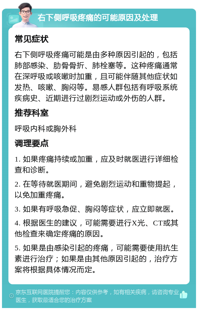 右下侧呼吸疼痛的可能原因及处理 常见症状 右下侧呼吸疼痛可能是由多种原因引起的，包括肺部感染、肋骨骨折、肺栓塞等。这种疼痛通常在深呼吸或咳嗽时加重，且可能伴随其他症状如发热、咳嗽、胸闷等。易感人群包括有呼吸系统疾病史、近期进行过剧烈运动或外伤的人群。 推荐科室 呼吸内科或胸外科 调理要点 1. 如果疼痛持续或加重，应及时就医进行详细检查和诊断。 2. 在等待就医期间，避免剧烈运动和重物提起，以免加重疼痛。 3. 如果有呼吸急促、胸闷等症状，应立即就医。 4. 根据医生的建议，可能需要进行X光、CT或其他检查来确定疼痛的原因。 5. 如果是由感染引起的疼痛，可能需要使用抗生素进行治疗；如果是由其他原因引起的，治疗方案将根据具体情况而定。