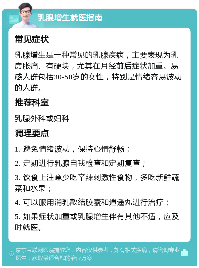 乳腺增生就医指南 常见症状 乳腺增生是一种常见的乳腺疾病，主要表现为乳房胀痛、有硬块，尤其在月经前后症状加重。易感人群包括30-50岁的女性，特别是情绪容易波动的人群。 推荐科室 乳腺外科或妇科 调理要点 1. 避免情绪波动，保持心情舒畅； 2. 定期进行乳腺自我检查和定期复查； 3. 饮食上注意少吃辛辣刺激性食物，多吃新鲜蔬菜和水果； 4. 可以服用消乳散结胶囊和逍遥丸进行治疗； 5. 如果症状加重或乳腺增生伴有其他不适，应及时就医。