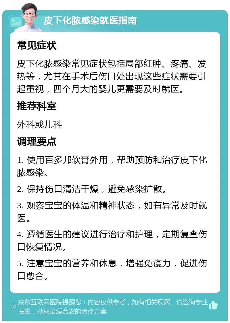 皮下化脓感染就医指南 常见症状 皮下化脓感染常见症状包括局部红肿、疼痛、发热等，尤其在手术后伤口处出现这些症状需要引起重视，四个月大的婴儿更需要及时就医。 推荐科室 外科或儿科 调理要点 1. 使用百多邦软膏外用，帮助预防和治疗皮下化脓感染。 2. 保持伤口清洁干燥，避免感染扩散。 3. 观察宝宝的体温和精神状态，如有异常及时就医。 4. 遵循医生的建议进行治疗和护理，定期复查伤口恢复情况。 5. 注意宝宝的营养和休息，增强免疫力，促进伤口愈合。