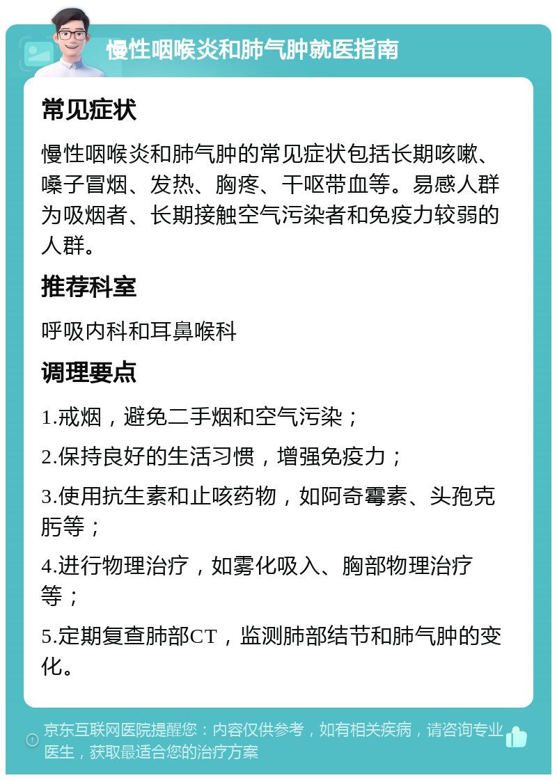 慢性咽喉炎和肺气肿就医指南 常见症状 慢性咽喉炎和肺气肿的常见症状包括长期咳嗽、嗓子冒烟、发热、胸疼、干呕带血等。易感人群为吸烟者、长期接触空气污染者和免疫力较弱的人群。 推荐科室 呼吸内科和耳鼻喉科 调理要点 1.戒烟，避免二手烟和空气污染； 2.保持良好的生活习惯，增强免疫力； 3.使用抗生素和止咳药物，如阿奇霉素、头孢克肟等； 4.进行物理治疗，如雾化吸入、胸部物理治疗等； 5.定期复查肺部CT，监测肺部结节和肺气肿的变化。