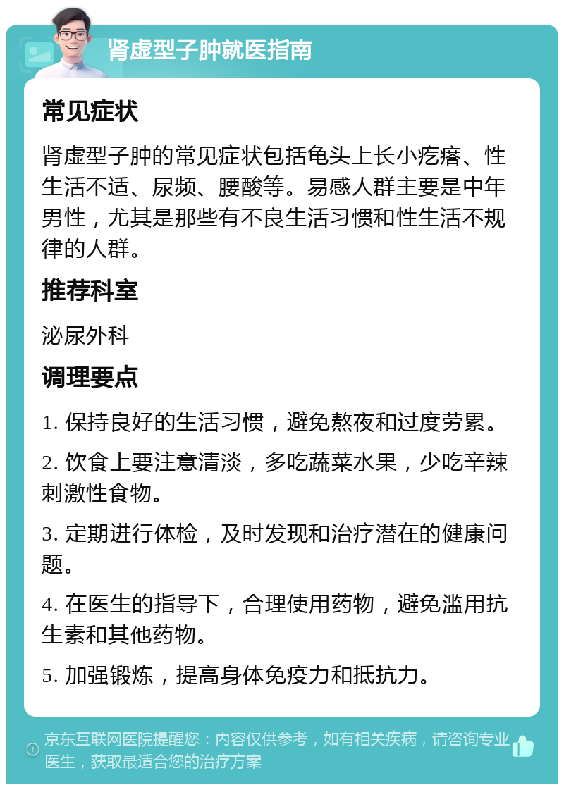 肾虚型子肿就医指南 常见症状 肾虚型子肿的常见症状包括龟头上长小疙瘩、性生活不适、尿频、腰酸等。易感人群主要是中年男性，尤其是那些有不良生活习惯和性生活不规律的人群。 推荐科室 泌尿外科 调理要点 1. 保持良好的生活习惯，避免熬夜和过度劳累。 2. 饮食上要注意清淡，多吃蔬菜水果，少吃辛辣刺激性食物。 3. 定期进行体检，及时发现和治疗潜在的健康问题。 4. 在医生的指导下，合理使用药物，避免滥用抗生素和其他药物。 5. 加强锻炼，提高身体免疫力和抵抗力。