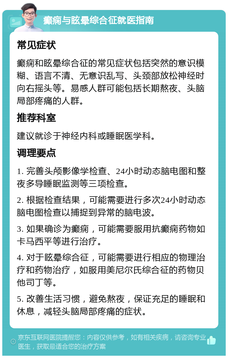 癫痫与眩晕综合征就医指南 常见症状 癫痫和眩晕综合征的常见症状包括突然的意识模糊、语言不清、无意识乱写、头颈部放松神经时向右摇头等。易感人群可能包括长期熬夜、头脑局部疼痛的人群。 推荐科室 建议就诊于神经内科或睡眠医学科。 调理要点 1. 完善头颅影像学检查、24小时动态脑电图和整夜多导睡眠监测等三项检查。 2. 根据检查结果，可能需要进行多次24小时动态脑电图检查以捕捉到异常的脑电波。 3. 如果确诊为癫痫，可能需要服用抗癫痫药物如卡马西平等进行治疗。 4. 对于眩晕综合征，可能需要进行相应的物理治疗和药物治疗，如服用美尼尔氏综合征的药物贝他司丁等。 5. 改善生活习惯，避免熬夜，保证充足的睡眠和休息，减轻头脑局部疼痛的症状。