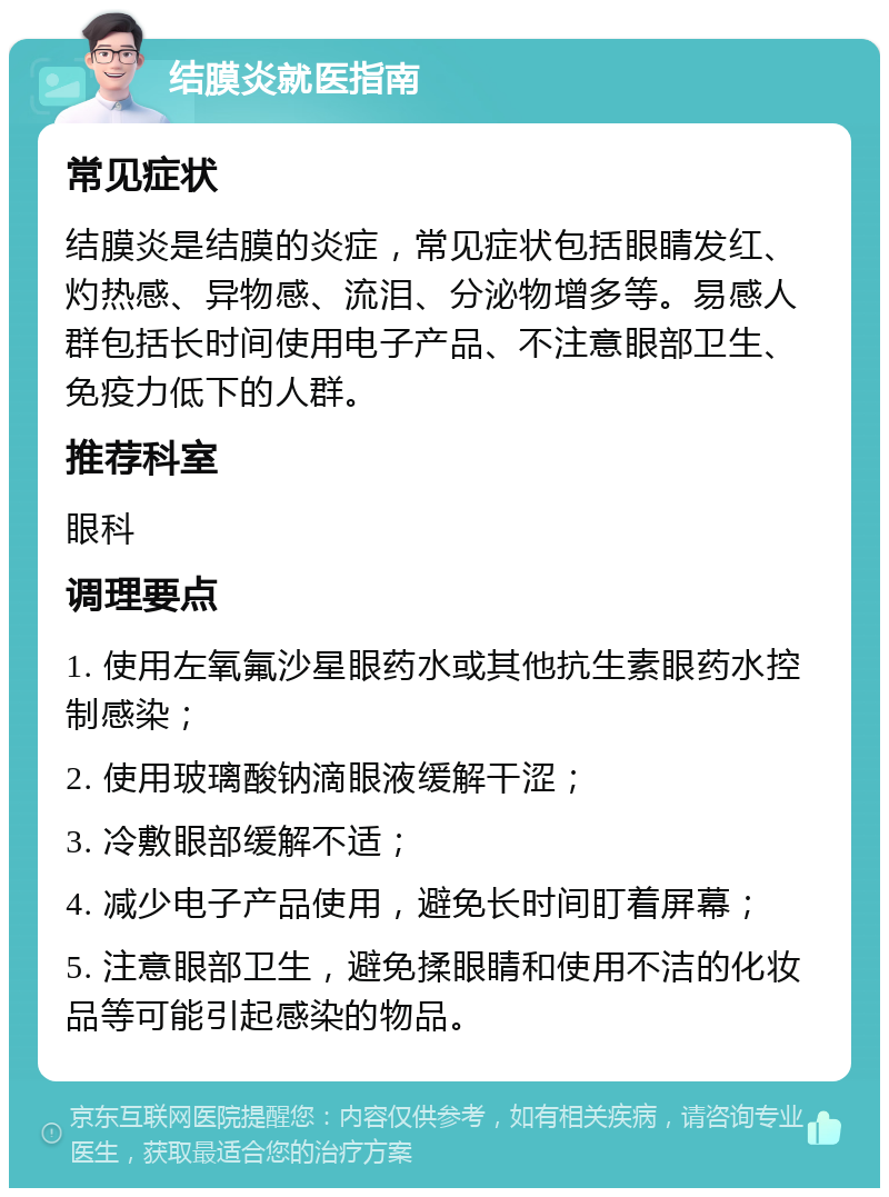 结膜炎就医指南 常见症状 结膜炎是结膜的炎症，常见症状包括眼睛发红、灼热感、异物感、流泪、分泌物增多等。易感人群包括长时间使用电子产品、不注意眼部卫生、免疫力低下的人群。 推荐科室 眼科 调理要点 1. 使用左氧氟沙星眼药水或其他抗生素眼药水控制感染； 2. 使用玻璃酸钠滴眼液缓解干涩； 3. 冷敷眼部缓解不适； 4. 减少电子产品使用，避免长时间盯着屏幕； 5. 注意眼部卫生，避免揉眼睛和使用不洁的化妆品等可能引起感染的物品。