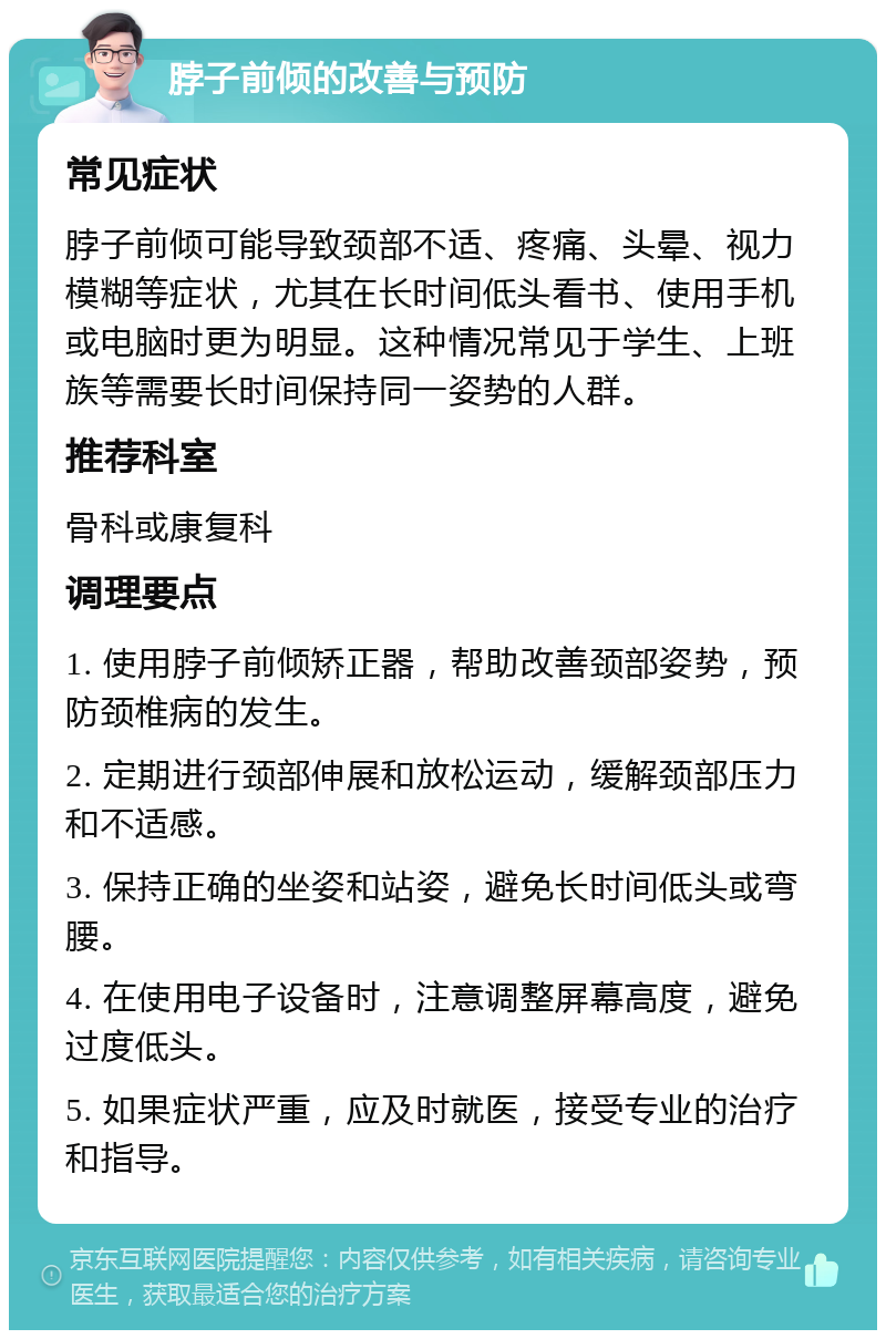 脖子前倾的改善与预防 常见症状 脖子前倾可能导致颈部不适、疼痛、头晕、视力模糊等症状，尤其在长时间低头看书、使用手机或电脑时更为明显。这种情况常见于学生、上班族等需要长时间保持同一姿势的人群。 推荐科室 骨科或康复科 调理要点 1. 使用脖子前倾矫正器，帮助改善颈部姿势，预防颈椎病的发生。 2. 定期进行颈部伸展和放松运动，缓解颈部压力和不适感。 3. 保持正确的坐姿和站姿，避免长时间低头或弯腰。 4. 在使用电子设备时，注意调整屏幕高度，避免过度低头。 5. 如果症状严重，应及时就医，接受专业的治疗和指导。