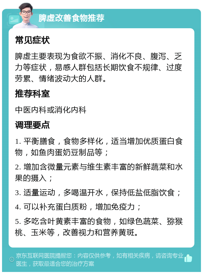 脾虚改善食物推荐 常见症状 脾虚主要表现为食欲不振、消化不良、腹泻、乏力等症状，易感人群包括长期饮食不规律、过度劳累、情绪波动大的人群。 推荐科室 中医内科或消化内科 调理要点 1. 平衡膳食，食物多样化，适当增加优质蛋白食物，如鱼肉蛋奶豆制品等； 2. 增加含微量元素与维生素丰富的新鲜蔬菜和水果的摄入； 3. 适量运动，多喝温开水，保持低盐低脂饮食； 4. 可以补充蛋白质粉，增加免疫力； 5. 多吃含叶黄素丰富的食物，如绿色蔬菜、猕猴桃、玉米等，改善视力和营养黄斑。