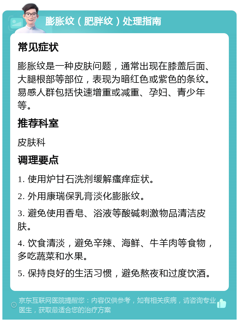 膨胀纹（肥胖纹）处理指南 常见症状 膨胀纹是一种皮肤问题，通常出现在膝盖后面、大腿根部等部位，表现为暗红色或紫色的条纹。易感人群包括快速增重或减重、孕妇、青少年等。 推荐科室 皮肤科 调理要点 1. 使用炉甘石洗剂缓解瘙痒症状。 2. 外用康瑞保乳膏淡化膨胀纹。 3. 避免使用香皂、浴液等酸碱刺激物品清洁皮肤。 4. 饮食清淡，避免辛辣、海鲜、牛羊肉等食物，多吃蔬菜和水果。 5. 保持良好的生活习惯，避免熬夜和过度饮酒。