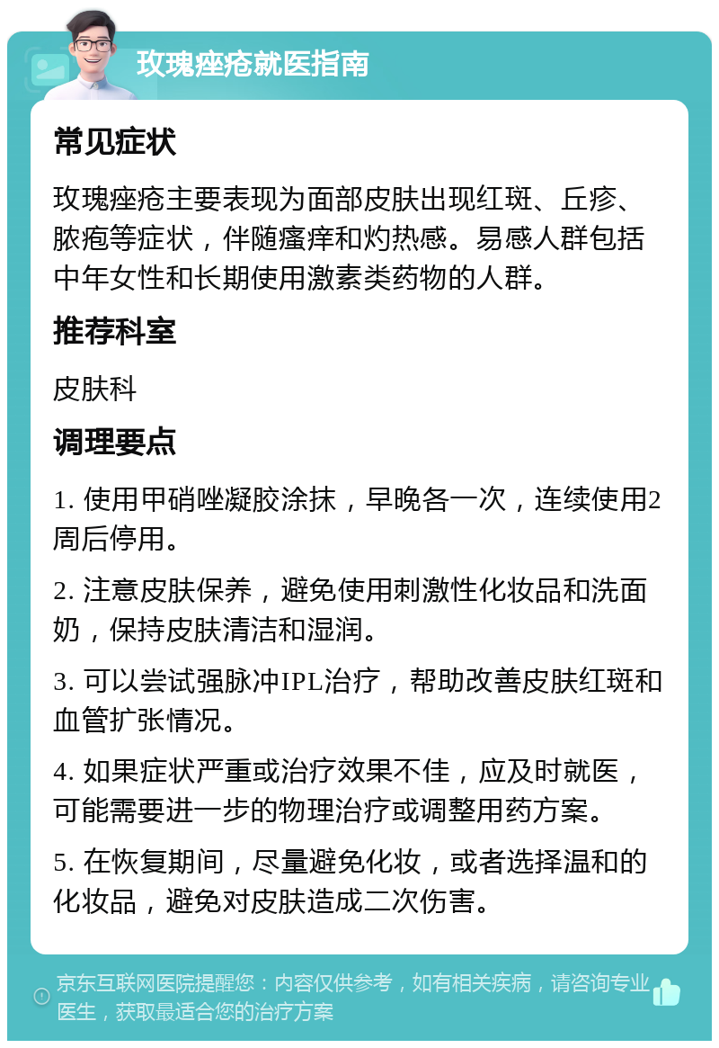 玫瑰痤疮就医指南 常见症状 玫瑰痤疮主要表现为面部皮肤出现红斑、丘疹、脓疱等症状，伴随瘙痒和灼热感。易感人群包括中年女性和长期使用激素类药物的人群。 推荐科室 皮肤科 调理要点 1. 使用甲硝唑凝胶涂抹，早晚各一次，连续使用2周后停用。 2. 注意皮肤保养，避免使用刺激性化妆品和洗面奶，保持皮肤清洁和湿润。 3. 可以尝试强脉冲IPL治疗，帮助改善皮肤红斑和血管扩张情况。 4. 如果症状严重或治疗效果不佳，应及时就医，可能需要进一步的物理治疗或调整用药方案。 5. 在恢复期间，尽量避免化妆，或者选择温和的化妆品，避免对皮肤造成二次伤害。