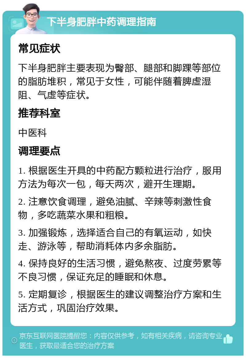 下半身肥胖中药调理指南 常见症状 下半身肥胖主要表现为臀部、腿部和脚踝等部位的脂肪堆积，常见于女性，可能伴随着脾虚湿阻、气虚等症状。 推荐科室 中医科 调理要点 1. 根据医生开具的中药配方颗粒进行治疗，服用方法为每次一包，每天两次，避开生理期。 2. 注意饮食调理，避免油腻、辛辣等刺激性食物，多吃蔬菜水果和粗粮。 3. 加强锻炼，选择适合自己的有氧运动，如快走、游泳等，帮助消耗体内多余脂肪。 4. 保持良好的生活习惯，避免熬夜、过度劳累等不良习惯，保证充足的睡眠和休息。 5. 定期复诊，根据医生的建议调整治疗方案和生活方式，巩固治疗效果。