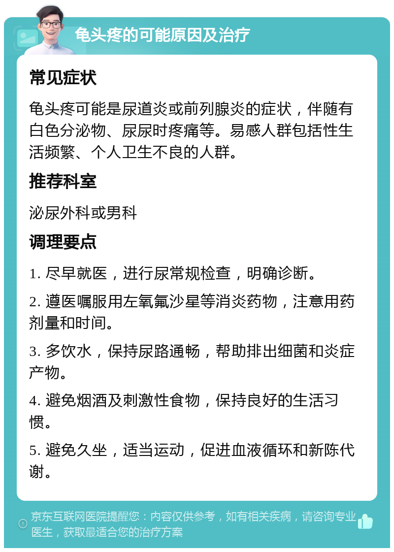 龟头疼的可能原因及治疗 常见症状 龟头疼可能是尿道炎或前列腺炎的症状，伴随有白色分泌物、尿尿时疼痛等。易感人群包括性生活频繁、个人卫生不良的人群。 推荐科室 泌尿外科或男科 调理要点 1. 尽早就医，进行尿常规检查，明确诊断。 2. 遵医嘱服用左氧氟沙星等消炎药物，注意用药剂量和时间。 3. 多饮水，保持尿路通畅，帮助排出细菌和炎症产物。 4. 避免烟酒及刺激性食物，保持良好的生活习惯。 5. 避免久坐，适当运动，促进血液循环和新陈代谢。