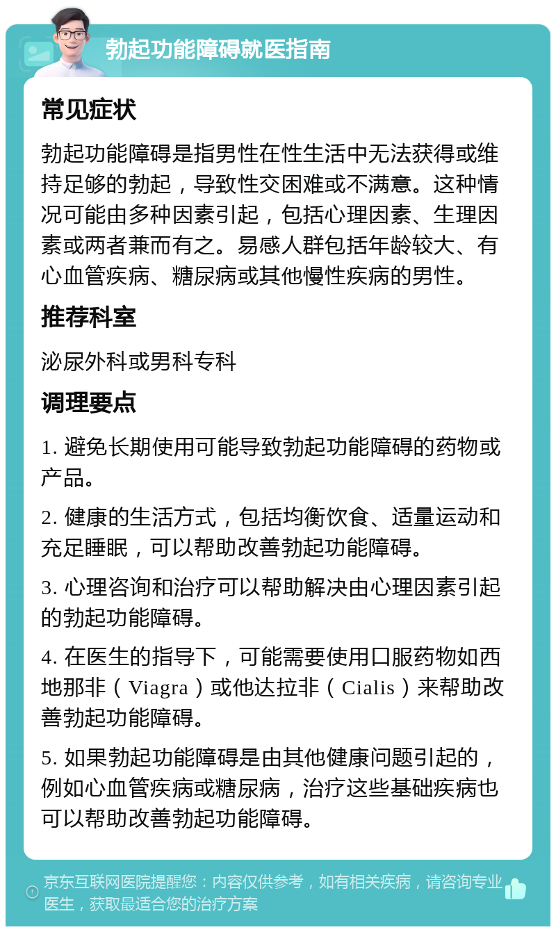 勃起功能障碍就医指南 常见症状 勃起功能障碍是指男性在性生活中无法获得或维持足够的勃起，导致性交困难或不满意。这种情况可能由多种因素引起，包括心理因素、生理因素或两者兼而有之。易感人群包括年龄较大、有心血管疾病、糖尿病或其他慢性疾病的男性。 推荐科室 泌尿外科或男科专科 调理要点 1. 避免长期使用可能导致勃起功能障碍的药物或产品。 2. 健康的生活方式，包括均衡饮食、适量运动和充足睡眠，可以帮助改善勃起功能障碍。 3. 心理咨询和治疗可以帮助解决由心理因素引起的勃起功能障碍。 4. 在医生的指导下，可能需要使用口服药物如西地那非（Viagra）或他达拉非（Cialis）来帮助改善勃起功能障碍。 5. 如果勃起功能障碍是由其他健康问题引起的，例如心血管疾病或糖尿病，治疗这些基础疾病也可以帮助改善勃起功能障碍。