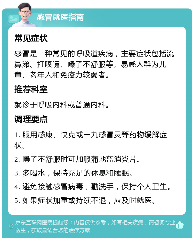 感冒就医指南 常见症状 感冒是一种常见的呼吸道疾病，主要症状包括流鼻涕、打喷嚏、嗓子不舒服等。易感人群为儿童、老年人和免疫力较弱者。 推荐科室 就诊于呼吸内科或普通内科。 调理要点 1. 服用感康、快克或三九感冒灵等药物缓解症状。 2. 嗓子不舒服时可加服蒲地蓝消炎片。 3. 多喝水，保持充足的休息和睡眠。 4. 避免接触感冒病毒，勤洗手，保持个人卫生。 5. 如果症状加重或持续不退，应及时就医。