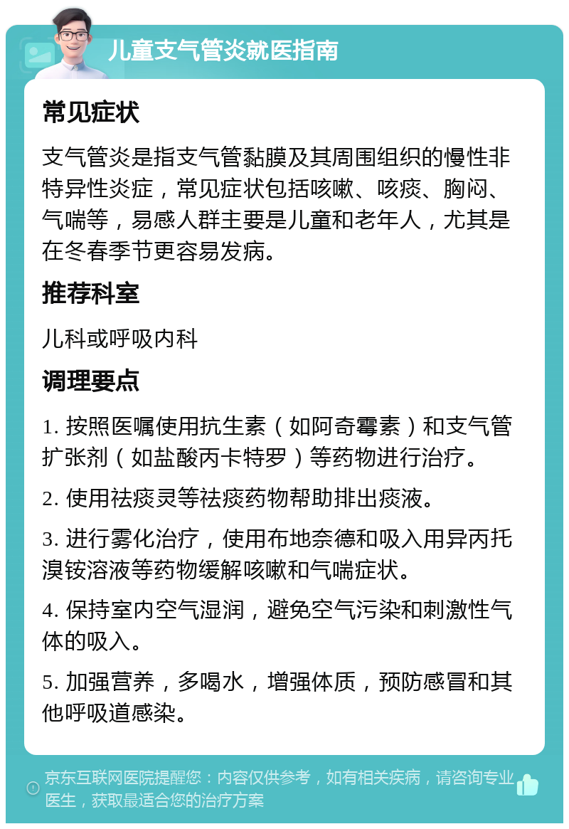 儿童支气管炎就医指南 常见症状 支气管炎是指支气管黏膜及其周围组织的慢性非特异性炎症，常见症状包括咳嗽、咳痰、胸闷、气喘等，易感人群主要是儿童和老年人，尤其是在冬春季节更容易发病。 推荐科室 儿科或呼吸内科 调理要点 1. 按照医嘱使用抗生素（如阿奇霉素）和支气管扩张剂（如盐酸丙卡特罗）等药物进行治疗。 2. 使用祛痰灵等祛痰药物帮助排出痰液。 3. 进行雾化治疗，使用布地奈德和吸入用异丙托溴铵溶液等药物缓解咳嗽和气喘症状。 4. 保持室内空气湿润，避免空气污染和刺激性气体的吸入。 5. 加强营养，多喝水，增强体质，预防感冒和其他呼吸道感染。