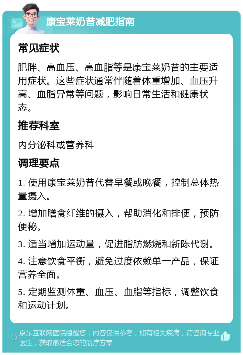 康宝莱奶昔减肥指南 常见症状 肥胖、高血压、高血脂等是康宝莱奶昔的主要适用症状。这些症状通常伴随着体重增加、血压升高、血脂异常等问题，影响日常生活和健康状态。 推荐科室 内分泌科或营养科 调理要点 1. 使用康宝莱奶昔代替早餐或晚餐，控制总体热量摄入。 2. 增加膳食纤维的摄入，帮助消化和排便，预防便秘。 3. 适当增加运动量，促进脂肪燃烧和新陈代谢。 4. 注意饮食平衡，避免过度依赖单一产品，保证营养全面。 5. 定期监测体重、血压、血脂等指标，调整饮食和运动计划。