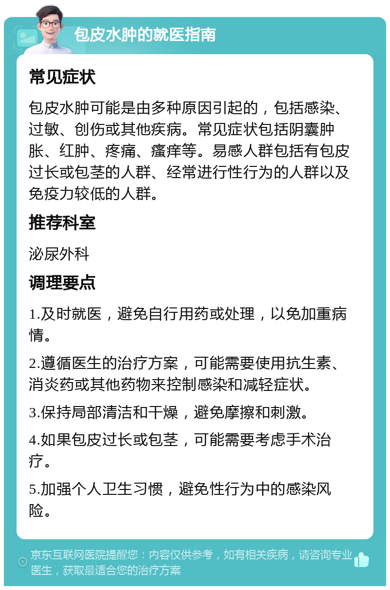 包皮水肿的就医指南 常见症状 包皮水肿可能是由多种原因引起的，包括感染、过敏、创伤或其他疾病。常见症状包括阴囊肿胀、红肿、疼痛、瘙痒等。易感人群包括有包皮过长或包茎的人群、经常进行性行为的人群以及免疫力较低的人群。 推荐科室 泌尿外科 调理要点 1.及时就医，避免自行用药或处理，以免加重病情。 2.遵循医生的治疗方案，可能需要使用抗生素、消炎药或其他药物来控制感染和减轻症状。 3.保持局部清洁和干燥，避免摩擦和刺激。 4.如果包皮过长或包茎，可能需要考虑手术治疗。 5.加强个人卫生习惯，避免性行为中的感染风险。