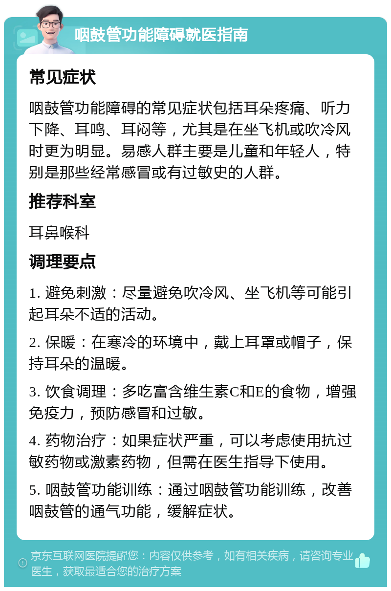 咽鼓管功能障碍就医指南 常见症状 咽鼓管功能障碍的常见症状包括耳朵疼痛、听力下降、耳鸣、耳闷等，尤其是在坐飞机或吹冷风时更为明显。易感人群主要是儿童和年轻人，特别是那些经常感冒或有过敏史的人群。 推荐科室 耳鼻喉科 调理要点 1. 避免刺激：尽量避免吹冷风、坐飞机等可能引起耳朵不适的活动。 2. 保暖：在寒冷的环境中，戴上耳罩或帽子，保持耳朵的温暖。 3. 饮食调理：多吃富含维生素C和E的食物，增强免疫力，预防感冒和过敏。 4. 药物治疗：如果症状严重，可以考虑使用抗过敏药物或激素药物，但需在医生指导下使用。 5. 咽鼓管功能训练：通过咽鼓管功能训练，改善咽鼓管的通气功能，缓解症状。