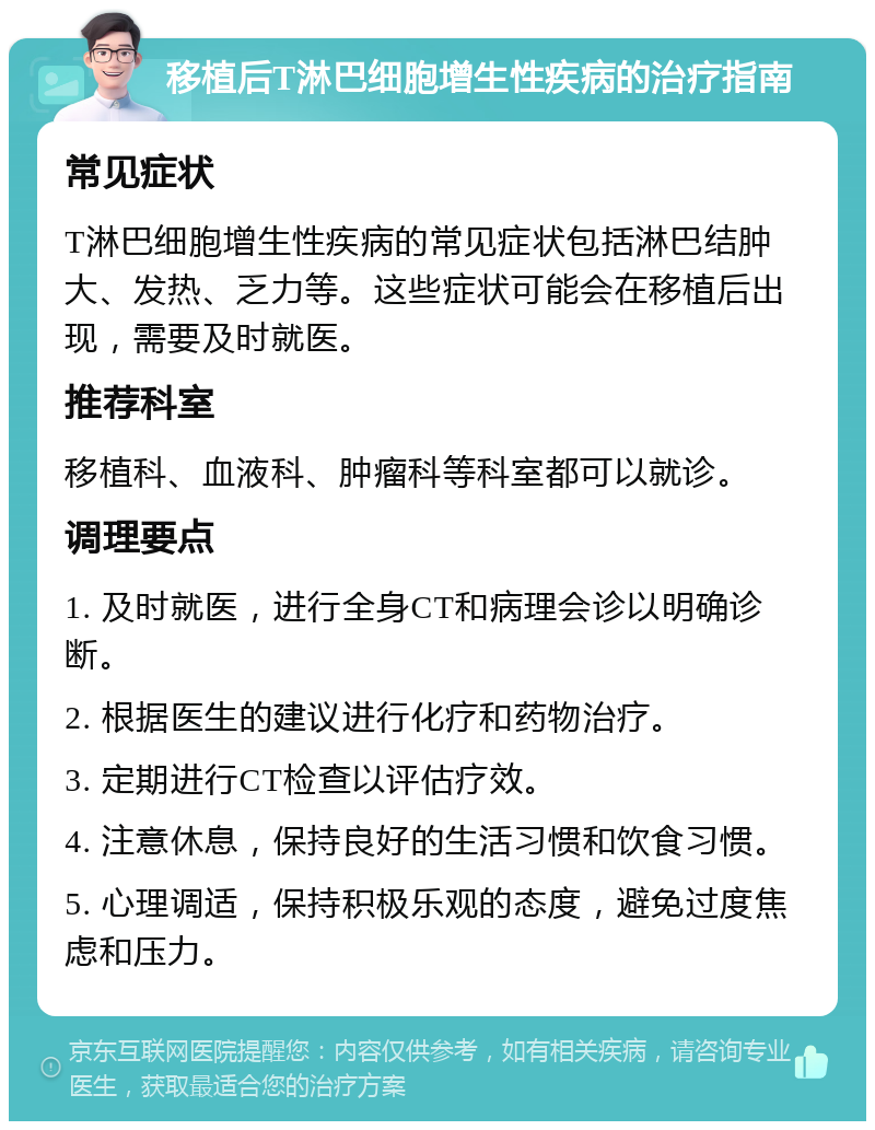 移植后T淋巴细胞增生性疾病的治疗指南 常见症状 T淋巴细胞增生性疾病的常见症状包括淋巴结肿大、发热、乏力等。这些症状可能会在移植后出现，需要及时就医。 推荐科室 移植科、血液科、肿瘤科等科室都可以就诊。 调理要点 1. 及时就医，进行全身CT和病理会诊以明确诊断。 2. 根据医生的建议进行化疗和药物治疗。 3. 定期进行CT检查以评估疗效。 4. 注意休息，保持良好的生活习惯和饮食习惯。 5. 心理调适，保持积极乐观的态度，避免过度焦虑和压力。