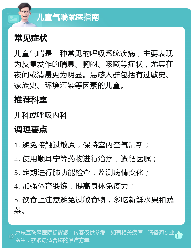 儿童气喘就医指南 常见症状 儿童气喘是一种常见的呼吸系统疾病，主要表现为反复发作的喘息、胸闷、咳嗽等症状，尤其在夜间或清晨更为明显。易感人群包括有过敏史、家族史、环境污染等因素的儿童。 推荐科室 儿科或呼吸内科 调理要点 1. 避免接触过敏原，保持室内空气清新； 2. 使用顺耳宁等药物进行治疗，遵循医嘱； 3. 定期进行肺功能检查，监测病情变化； 4. 加强体育锻炼，提高身体免疫力； 5. 饮食上注意避免过敏食物，多吃新鲜水果和蔬菜。