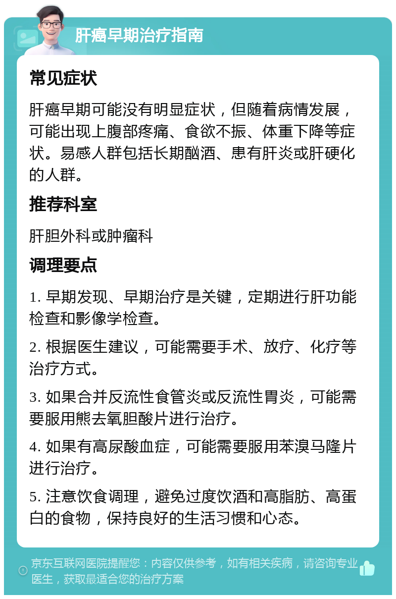 肝癌早期治疗指南 常见症状 肝癌早期可能没有明显症状，但随着病情发展，可能出现上腹部疼痛、食欲不振、体重下降等症状。易感人群包括长期酗酒、患有肝炎或肝硬化的人群。 推荐科室 肝胆外科或肿瘤科 调理要点 1. 早期发现、早期治疗是关键，定期进行肝功能检查和影像学检查。 2. 根据医生建议，可能需要手术、放疗、化疗等治疗方式。 3. 如果合并反流性食管炎或反流性胃炎，可能需要服用熊去氧胆酸片进行治疗。 4. 如果有高尿酸血症，可能需要服用苯溴马隆片进行治疗。 5. 注意饮食调理，避免过度饮酒和高脂肪、高蛋白的食物，保持良好的生活习惯和心态。