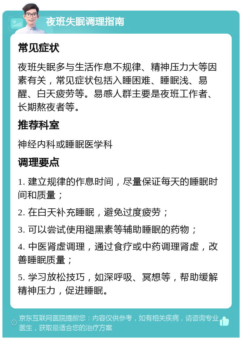 夜班失眠调理指南 常见症状 夜班失眠多与生活作息不规律、精神压力大等因素有关，常见症状包括入睡困难、睡眠浅、易醒、白天疲劳等。易感人群主要是夜班工作者、长期熬夜者等。 推荐科室 神经内科或睡眠医学科 调理要点 1. 建立规律的作息时间，尽量保证每天的睡眠时间和质量； 2. 在白天补充睡眠，避免过度疲劳； 3. 可以尝试使用褪黑素等辅助睡眠的药物； 4. 中医肾虚调理，通过食疗或中药调理肾虚，改善睡眠质量； 5. 学习放松技巧，如深呼吸、冥想等，帮助缓解精神压力，促进睡眠。