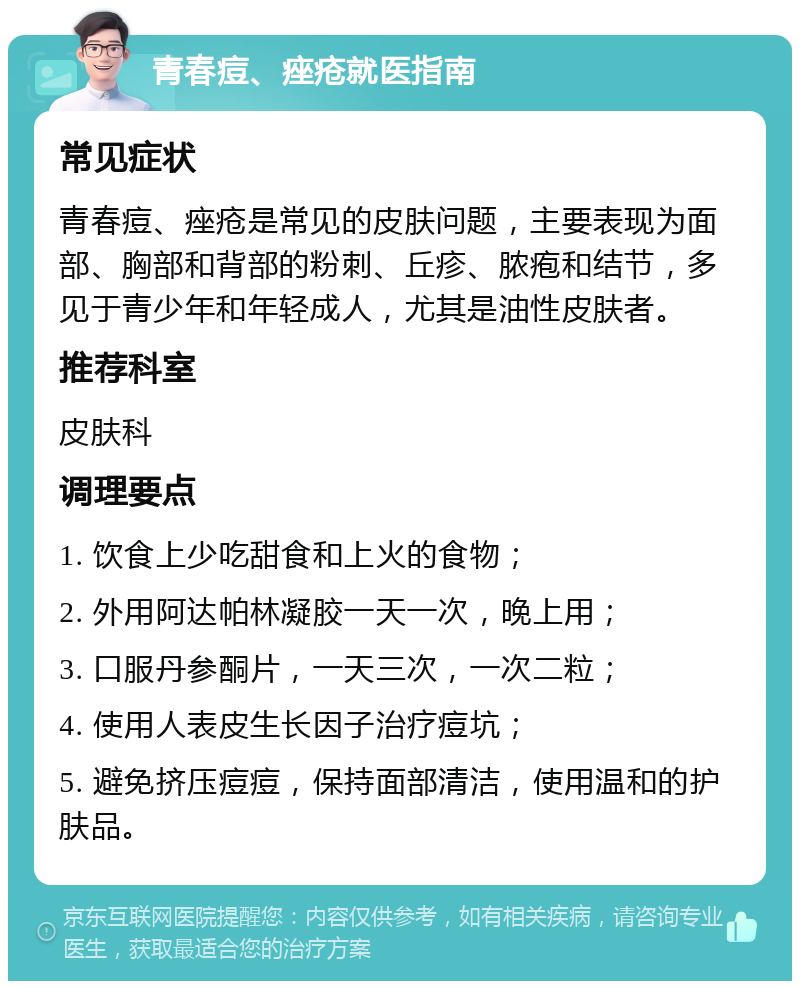 青春痘、痤疮就医指南 常见症状 青春痘、痤疮是常见的皮肤问题，主要表现为面部、胸部和背部的粉刺、丘疹、脓疱和结节，多见于青少年和年轻成人，尤其是油性皮肤者。 推荐科室 皮肤科 调理要点 1. 饮食上少吃甜食和上火的食物； 2. 外用阿达帕林凝胶一天一次，晚上用； 3. 口服丹参酮片，一天三次，一次二粒； 4. 使用人表皮生长因子治疗痘坑； 5. 避免挤压痘痘，保持面部清洁，使用温和的护肤品。