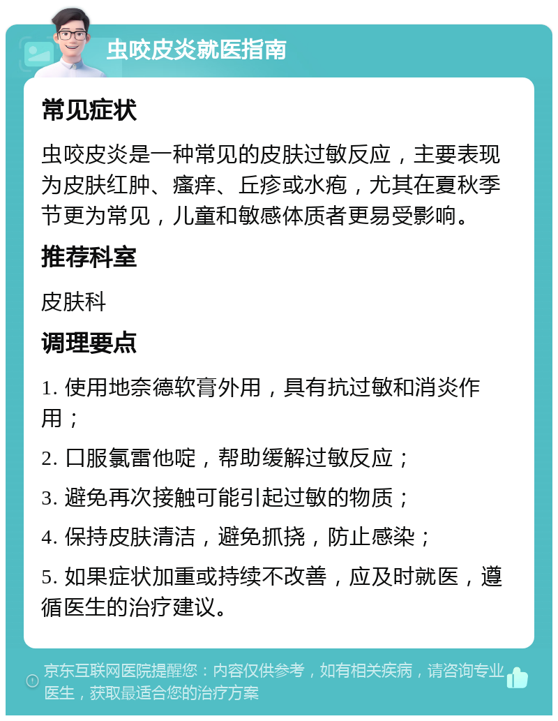 虫咬皮炎就医指南 常见症状 虫咬皮炎是一种常见的皮肤过敏反应，主要表现为皮肤红肿、瘙痒、丘疹或水疱，尤其在夏秋季节更为常见，儿童和敏感体质者更易受影响。 推荐科室 皮肤科 调理要点 1. 使用地奈德软膏外用，具有抗过敏和消炎作用； 2. 口服氯雷他啶，帮助缓解过敏反应； 3. 避免再次接触可能引起过敏的物质； 4. 保持皮肤清洁，避免抓挠，防止感染； 5. 如果症状加重或持续不改善，应及时就医，遵循医生的治疗建议。